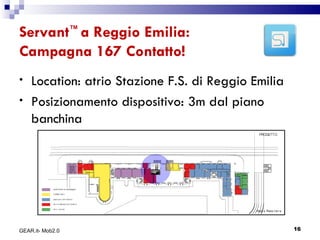 Servant ™  a Reggio Emilia: Campagna 167 Contatto! Location: atrio Stazione F.S. di Reggio Emilia Posizionamento dispositivo: 3m dal piano banchina GEAR.it- Mob2.0 