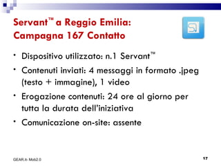 Servant ™  a Reggio Emilia: Campagna 167 Contatto Dispositivo utilizzato: n.1 Servant ™ Contenuti inviati: 4 messaggi in formato .jpeg (testo + immagine), 1 video Erogazione contenuti: 24 ore al giorno per tutta la durata dell’iniziativa Comunicazione on-site: assente GEAR.it- Mob2.0 