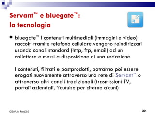 Servant ™  e bluegate ™ :  la tecnologia bluegate ™  I contenuti multimediali (immagini e video) raccolti tramite telefono cellulare vengono reindirizzati usando canali standard (http, ftp, email) ad un collettore e messi a disposizione di una redazione.  I contenuti, filtrati e postprodotti, potranno poi essere erogati nuovamente attraverso una rete di  Servant ™  o attraverso altri canali tradizionali (trasmissioni TV, portali aziendali, Youtube per citarne alcuni) GEAR.it- Mob2.0 