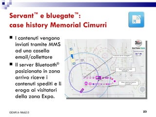 Servant ™  e bluegate ™ : case history Memorial Cimurri I contenuti vengono inviati tramite MMS ad una casella email/collettore Il server Bluetooth ®  posizionato in zona arrivo riceve i contenuti spediti e li eroga ai visitatori della zona Expo.  GEAR.it- Mob2.0 