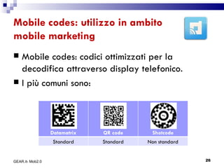 Mobile codes: utilizzo in ambito mobile marketing Mobile codes: codici ottimizzati per la decodifica attraverso display telefonico. I più comuni sono: GEAR.it- Mob2.0 Datamatrix QR code Shotcode Standard Standard Non standard 