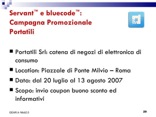 Servant ™  e bluecode ™ : Campagna Promozionale Portatili Portatili Srl: catena di negozi di elettronica di consumo Location: Piazzale di Ponte Milvio – Roma Data: dal 20 luglio al 13 agosto 2007 Scopo: invio coupon buono sconto ed informativi GEAR.it- Mob2.0 