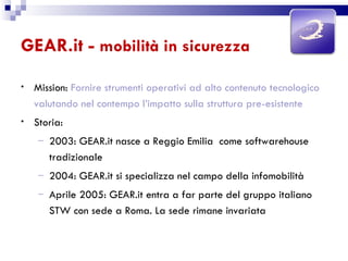 GEAR.it -  mobilità in sicurezza Mission:  Fornire strumenti operativi ad alto contenuto tecnologico valutando nel contempo l’impatto sulla struttura pre-esistente Storia: 2003: GEAR.it nasce a Reggio Emilia  come softwarehouse tradizionale 2004: GEAR.it si specializza nel campo della infomobilità Aprile 2005: GEAR.it entra a far parte del gruppo italiano  STW con sede a Roma. La sede rimane invariata 