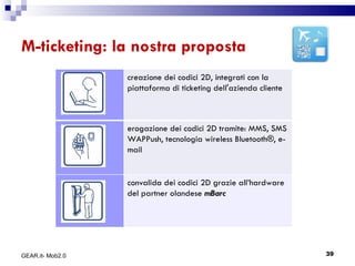 M-ticketing: la nostra proposta GEAR.it- Mob2.0 creazione dei codici 2D, integrati con la piattaforma di ticketing dell'azienda cliente erogazione dei codici 2D tramite: MMS, SMS WAPPush, tecnologia wireless Bluetooth®, e-mail convalida dei codici 2D grazie all’hardware del partner olandese  mBarc 