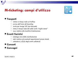 M-ticketing: campi d’utilizzo Trasporti notizie in tempo reale sul traffico  avviso dell’inizio del boarding  invito per lounge VIP (con barcode)  status in tempo reale del saldo conto “miglia aeree”  news relative alla località di destinazione  Eventi fieristici catalogo Java della manifestazione  alert relativo ad eventuali appuntamenti presso stands  calendario (.vCal) degli eventi collaterali Concerti Convegni GEAR.it- Mob2.0 