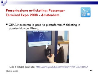 Presentazione m-ticketing: Passenger Terminal Expo 2008 - Amsterdam GEAR.it presenta la propria piattaforma M-ticketing in parntership con Mbarc. GEAR.it- Mob2.0 Link a filmato YouTube:  http://www.youtube.com/watch?v=rYGcCvjB1sA 