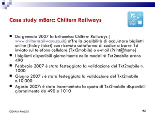 Case study mBarc: Chiltern Railways Da gennaio 2007 la britannica Chiltern Railways ( www.chilternrailways.co.uk ) offre la possibilità di acquistare biglietti online (E-day ticket) con ricevuta sottoforma di codice a barre 1d inviato sul telefono cellulare (Txt2mobile) o e-mail (Print@home) I biglietti disponibili giornalmente nella modalità Txt2mobile erano 490  Febbraio 2007 è stata festeggiata la validazione del Txt2mobile n. 1000 Giugno 2007 : è stata festeggiata la validazione del Txt2mobile n.10.000  Agosto 2007: è stata incrementata la quota di Txt2mobile disponibili giornalmente da 490 a 1010 GEAR.it- Mob2.0 