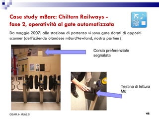 Case study mBarc: Chiltern Railways -  fase 2, operatività al gate automatizzata Da maggio 2007: alla stazione di partenza vi sono gate dotati di appositi scanner (dell’azienda olandese mBarcNewland, nostra partner) Corsia preferenziale segnalata Testina di lettura M8 GEAR.it- Mob2.0 