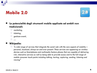 Mobile 2.0 Le potenzialità degli strumenti mobile applicate ad ambiti non tradizionali: marketing,  ticketing,  gestione eventi,  … Wikipedia: "a wide range of services that integrate the social web with the core aspects of mobility – personal, localized, always-on and ever-present. These services are appearing on wireless devices such as Smartphones and multimedia feature phones that are capable of delivering rich, interactive services as well as being able to provide access and to the full range of mobile consumer touch points including talking, texting, capturing, sending, listening and viewing" GEAR.it- Mob2.0 