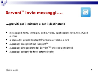 Servant ™  invia messaggi…. … gratuiti per il mittente e per il destinatario messaggi di testo, immagini, audio, video, applicazioni Java, file .vCard e .vCal  a dispositivi aventi Bluetooth® attivato e visibile a tutti Messaggi precaricati sul  Servant™ Messaggi autogenerati dal Servant™ (messaggi dinamici) Messaggi caricati da fonti esterne (web) GEAR.it- Mob2.0 