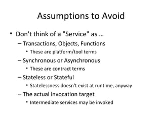 Assumptions to Avoid Don't think of a "Service" as … Transactions, Objects, Functions These are platform/tool terms Synchronous or Asynchronous These are contract terms Stateless or Stateful  Statelessness doesn't exist at runtime, anyway The actual invocation target Intermediate services may be invoked  