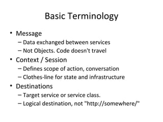 Basic Terminology Message Data exchanged between services Not Objects. Code doesn't travel Context / Session Defines scope of action, conversation Clothes-line for state and infrastructure Destinations Target service or service class. Logical destination, not "http://somewhere/" 