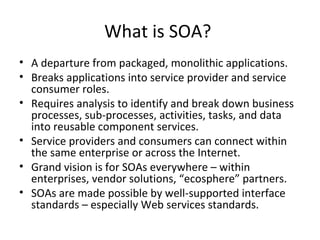 What is SOA?  A departure from packaged, monolithic applications. Breaks applications into service provider and service consumer roles. Requires analysis to identify and break down business processes, sub-processes, activities, tasks, and data into reusable component services.  Service providers and consumers can connect within the same enterprise or across the Internet.  Grand vision is for SOAs everywhere – within enterprises, vendor solutions, “ecosphere” partners. SOAs are made possible by well-supported interface standards – especially Web services standards. 