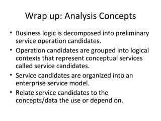 Wrap up: Analysis  Concepts Business logic is decomposed into  preliminary service operation candidates. Operation  candidates  are grouped  into logical contexts  that  represent  conceptual services called  service candidates. Service candidates are organized into an enterprise service model. Relate service candidates to the concepts/data the use or depend on. 