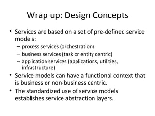Wrap up: Design Concepts Services are based on a set of pre-defined service models: process services (orchestration) business services (task or entity centric) application services (applications, utilities, infrastructure) Service models can have a functional context that is business or non-business centric. The standardized use of service models establishes service abstraction layers. 