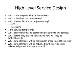 High Level Service Design What is the responsibility of the service?  What rules does the service own?  What style of EAI are you implementing? RPC Messaging Is the service itempotent?  What preconditions and postconditions apply to this service? What actors may use this service and how will they be authenticated?  What data elements will be required in order to call the service? What data elements will be returned by the service in its acknowledgement / receipt / return?  