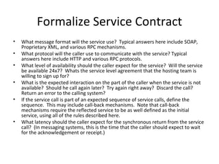 Formalize Service Contract What message format will the service use?  Typical answers here include SOAP, Proprietary XML, and various RPC mechanisms. What protocol will the caller use to communicate with the service? Typical answers here include HTTP and various RPC protocols.  What level of availability should the caller expect for the service?  Will the service be available 24x7?  Whats the service level agreement that the hosting team is willing to sign up for? What is the expected interaction on the part of the caller when the service is not available?  Should he call again later?  Try again right away?  Discard the call?  Return an error to the calling system? If the service call is part of an expected sequence of service calls, define the sequence.  This may include call-back mechanisms.  Note that call-back mechanisms require the reflected service to be as well defined as the initial service, using all of the rules described here. What latency should the caller expect for the synchronous return from the service call?  (In messaging systems, this is the time that the caller should expect to wait for the acknowledgement or receipt.) 