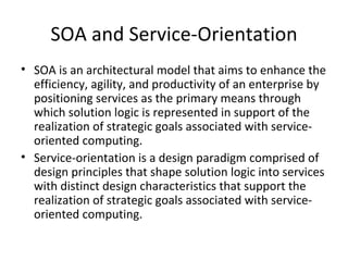 SOA and Service-Orientation SOA is an architectural model that aims to enhance the efficiency, agility, and productivity of an enterprise by positioning services as the primary means through which solution logic is represented in support of the realization of strategic goals associated with service-oriented computing. Service-orientation is a design paradigm comprised of design principles that shape solution logic into services with distinct design characteristics that support the realization of strategic goals associated with service-oriented computing. 