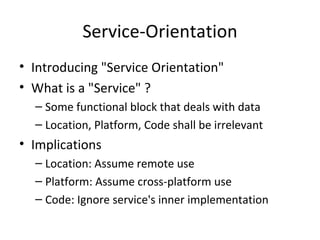 Service-Orientation Introducing "Service Orientation" What is a "Service" ? Some functional block that deals with data Location, Platform, Code shall be irrelevant  Implications Location: Assume remote use Platform: Assume cross-platform use Code: Ignore service's inner implementation 