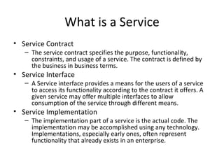 What is a Service Service Contract The service contract specifies the purpose, functionality, constraints, and usage of a service. The contract is defined by the business in business terms.  Service Interface A Service interface provides a means for the users of a service to access its functionality according to the contract it offers. A given service may offer multiple interfaces to allow consumption of the service through different means. Service Implementation The implementation part of a service is the actual code. The implementation may be accomplished using any technology. Implementations, especially early ones, often represent functionality that already exists in an enterprise. 