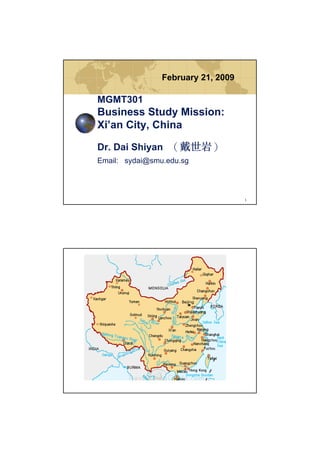 February 21, 2009

MGMT301
Business Study Mission:
Xi’an City, China

Dr. Dai Shiyan （戴世岩）
Email: sydai@smu.edu.sg




                                    1
 