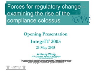 Forces for regulatory change –examining the rise of the compliance colossus Anthony Wong ICT Counsel, Aequitas Attorneys LLB, LLM (Technology), BSc (Computer Science), MACS  email:  [email_address] This presentation is intended to provide a summary of the subject matter covered. It does not purport to render legal advice. Professional advice should be sought before applying the information to specific circumstances. Opening Presentation IntegrIT 2005 26 May 2005 