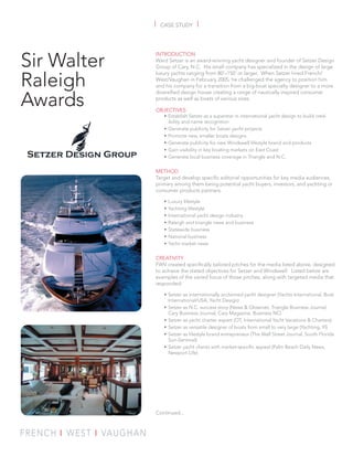 |   CASE STUDY       |



Sir Walter
             INTRODUCTION
             Ward Setzer is an award-winning yacht designer and founder of Setzer Design
             Group of Cary, N.C. His small company has specialized in the design of large


Raleigh
             luxury yachts ranging from 80’–150’ or larger. When Setzer hired French/
             West/Vaughan in February 2005, he challenged the agency to position him
             and his company for a transition from a big-boat specialty designer to a more


Awards
             diversiﬁed design house creating a range of nautically inspired consumer
             products as well as boats of various sizes.

             OBJECTIVES
                  • Establish Setzer as a superstar in international yacht design to build cred-
                    ibility and name recognition
                  • Generate publicity for Setzer yacht projects
                  • Promote new, smaller boats designs
                  • Generate publicity for new Windswell lifestyle brand and products
                  • Gain visibility in key boating markets on East Coast
                  • Generate local business coverage in Triangle and N.C.

             METHOD
             Target and develop speciﬁc editorial opportunities for key media audiences,
             primary among them being potential yacht buyers, investors, and yachting or
             consumer products partners.

                  •   Luxury lifestyle
                  •   Yachting lifestyle
                  •   International yacht design industry
                  •   Raleigh and triangle news and business
                  •   Statewide business
                  •   National business
                  •   Yacht market news

             CREATIVITY
             FWV created speciﬁcally tailored pitches for the media listed above, designed
             to achieve the stated objectives for Setzer and Windswell. Listed below are
             examples of the varied focus of those pitches, along with targeted media that
             responded:

                  • Setzer as internationally acclaimed yacht designer (Yachts International, Boat
                    International/USA, Yacht Design)
                  • Setzer as N.C. success story (News & Observer, Triangle Business Journal,
                    Cary Business Journal, Cary Magazine, Business NC)
                  • Setzer as yacht charter expert (OT, International Yacht Vacations & Charters)
                  • Setzer as versatile designer of boats from small to very large (Yachting, YI)
                  • Setzer as lifestyle brand entrepreneur (The Wall Street Journal, South Florida
                    Sun-Sentinel)
                  • Setzer yacht clients with market-speciﬁc appeal (Palm Beach Daily News,
                    Newport Life)




             Continued...
 