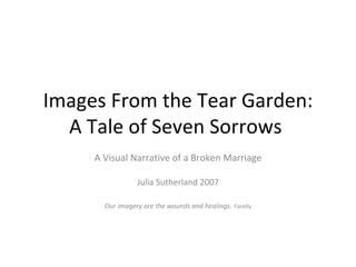 Images From the Tear Garden: A Tale of Seven Sorrows  A Visual Narrative of a Broken Marriage Julia Sutherland 2007 Our imagery are the wounds and healings.   Farelly 