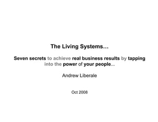 The Living Systems…

Seven secrets to achieve real business results by tapping
            into the power of your people...

                    Andrew Liberale


                        Oct 2008
 