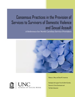 b




       Consensus Practices in the Provision of
    Services to Survivors of Domestic Violence
                            and Sexual Assault
             A Reference for North Carolina Service Providers




                                     Rebecca J. Macy and Dania M. Ermentrout


                                     Developed with support from the North Carolina
                                     Governor's Crime Commission and
                                     The Duke Endowment
 