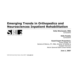 Emerging Trends in Orthopedics and
Neurosciences Inpatient Rehabilitation
                                                                                 Holly Wisniewski, MBA
                                                                                             Consultant

                                                                                           Kelly Huseby
                                                                                              Consultant

                                                                               Guest Expert Presenters:
                                                                                          Susan Gregg, VP
                                                           Darlene D’Altorio, PT, MBA, Director Of Rehab &
                                                                                          Support Services
                                                                         Akron General Edwin Shaw Rehab

                                                                                           June 1, 2007


5250 Old Orchard Road Skokie, Illinois 60077 www.sg2.com
 