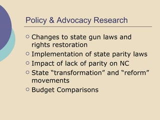 Policy & Advocacy Research Changes to state gun laws and rights restoration Implementation of state parity laws Impact of lack of parity on NC  State “transformation” and “reform” movements Budget Comparisons 