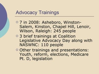Advocacy Trainings 7 in 2008: Asheboro, Winston-Salem, Kinston, Chapel Hill, Lenoir, Wilson, Raleigh: 245 people 3 brief trainings at Coalition Legislative Advocacy Day along with NASWNC: 110 people Other trainings and presentations: Youth, reform, elections, Medicare Pt. D, legislation 