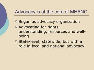 Advocacy is at the core of MHANC Began as advocacy organization Advocating for rights, understanding, resources and well-being State-level, statewide, but with a role in local and national advocacy 