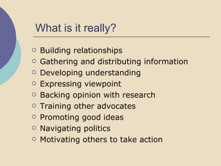 What is it really? Building relationships Gathering and distributing information Developing understanding Expressing viewpoint Backing opinion with research Training other advocates Promoting good ideas Navigating politics Motivating others to take action 