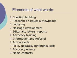 Elements of what we do Coalition building Research on issues & viewpoints Lobbying Message development Editorials, letters, reports Advocacy training Information and Referral Action alerts Policy updates, conference calls Advocacy events Media contacts 