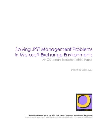 Solving .PST Management Problems
        in Microsoft Exchange Environments
                                         An Osterman Research White Paper


                                                                                    Published April 2007
 sponsored by




sponsored by
                   Osterman Research, Inc. • P.O. Box 1058 • Black Diamond, Washington 98010-1058
                Phone: +1 253 630 5839 • Fax: +1 866 842 3274 • info@ostermanresearch.com • www.ostermanresearch.com
 