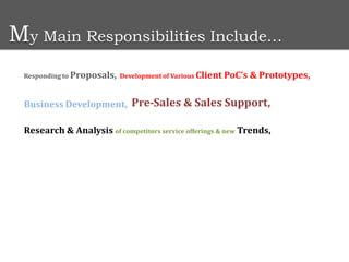 My Main Responsibilities Include…
 Responding to Proposals, Development of Various Client PoC’s   & Prototypes,

 Business Development, Pre-Sales & Sales Support,

 Research & Analysis of competitors service offerings & new Trends,
 