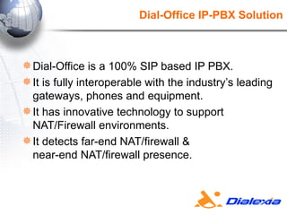 Dial-Office IP-PBX Solution Dial-Office is a 100% SIP based IP PBX. It is fully interoperable with the industry’s leading gateways, phones and equipment. It has innovative technology to support NAT/Firewall environments. It detects far-end NAT/firewall &  near-end NAT/firewall presence. 