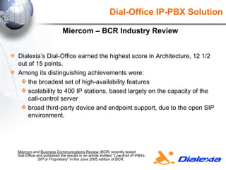 Miercom  and  Business Communications Review  (BCR) recently tested  Dial-Office and published the results in an article entitled “ Low-End IP-PBXs: SIP or Proprietary ” in the June 2005 edition of BCR.  Dial-Office IP-PBX Solution Dialexia’s Dial-Office earned the highest score in Architecture, 12 1/2 out of 15 points.  Among its distinguishing achievements were:  the broadest set of high-availability features  scalability to 400 IP stations, based largely on the capacity of the call-control server broad third-party device and endpoint support, due to the open SIP environment.  Miercom – BCR Industry Review 