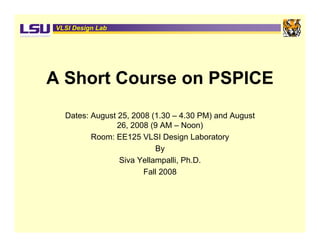 VLSI Design Lab




A Short Course on PSPICE
  Dates: August 25, 2008 (1.30 – 4.30 PM) and August
                26, 2008 (9 AM – Noon)
         Room: EE125 VLSI Design Laboratory
                          By
                Siva Yellampalli, Ph.D.
                       Fall
                       F ll 2008
 