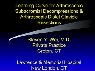 Learning Curve for Arthroscopic Subacromial Decompressions & Arthroscopic Distal Clavicle Resections Steven Y. Wei, M.D. Private Practice Groton, CT Lawrence & Memorial Hospital New London, CT 