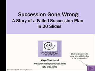 Succession Gone Wrong:  A Story of a Failed Succession Plan  in 20 Slides Maya Townsend www.partneringresources.com 617.395.8396 Click on the arrow to move from slide to slide in the presentation Presentation © 2008 Partnering Resources. 