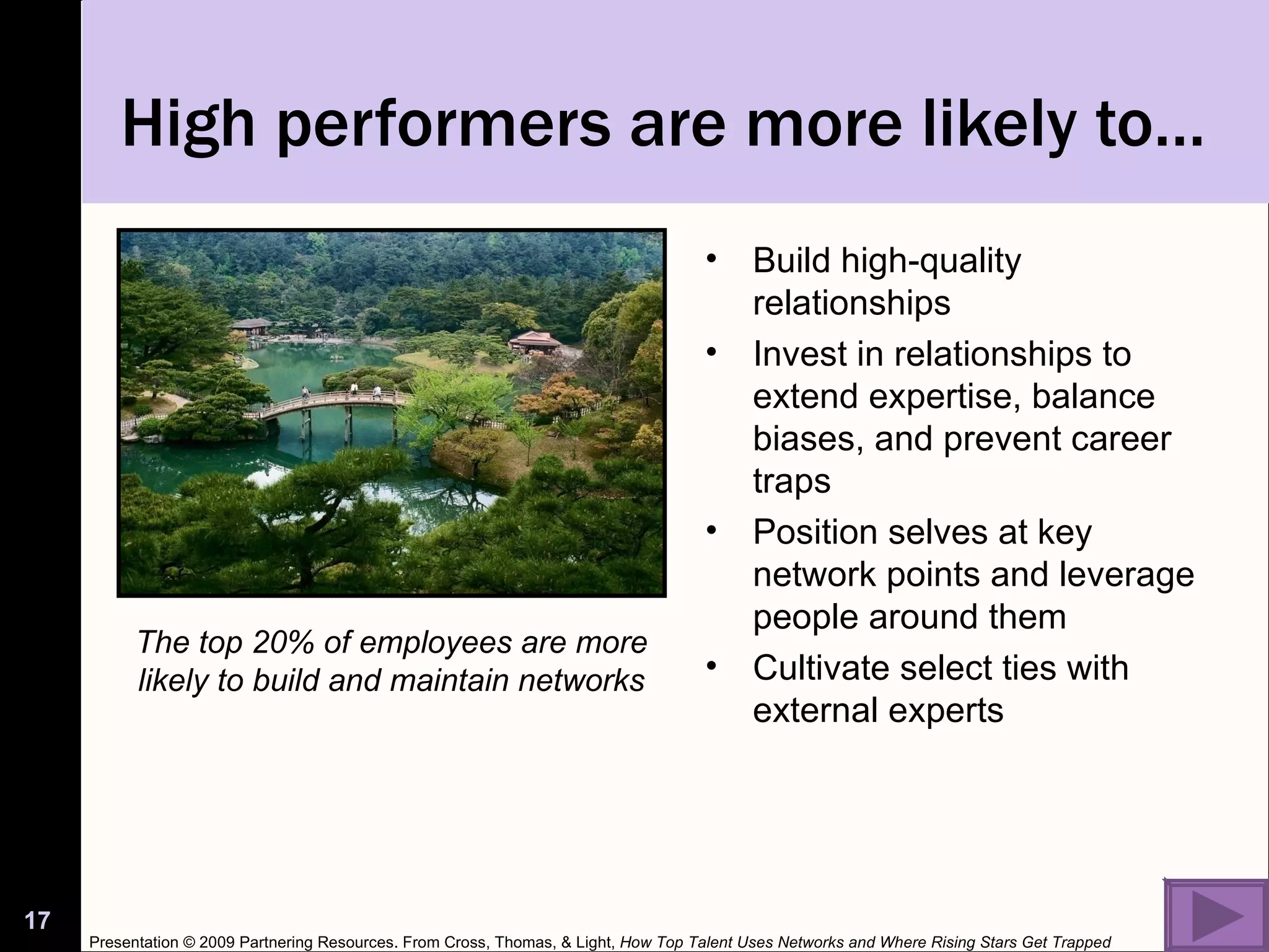 High performers are more likely to… Build high-quality relationships Invest in relationships to extend expertise, balance biases, and prevent career traps Position selves at key network points and leverage people around them Cultivate select ties with external experts The top 20% of employees are more likely to build and maintain networks Presentation © 2009 Partnering Resources. From Cross, Thomas, & Light,  How Top Talent Uses Networks and Where Rising Stars Get Trapped 