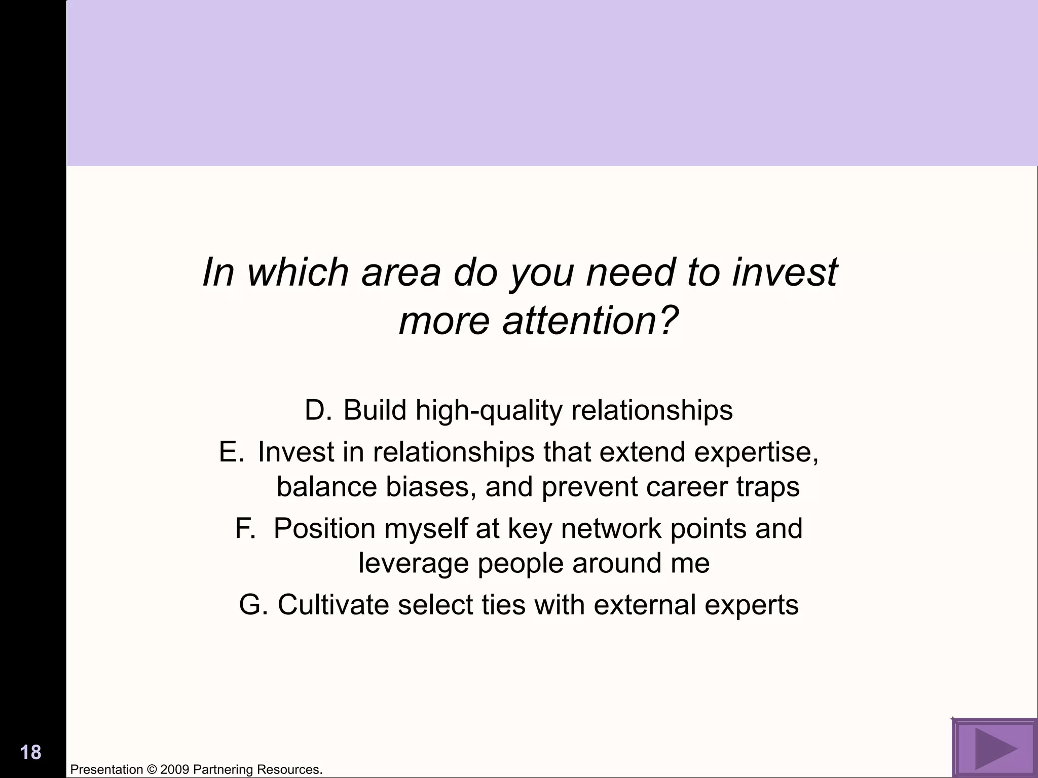 In which area do you need to invest more attention? Build high-quality relationships Invest in relationships that extend expertise, balance biases, and prevent career traps Position myself at key network points and leverage people around me  Cultivate select ties with external experts Presentation © 2009 Partnering Resources. 