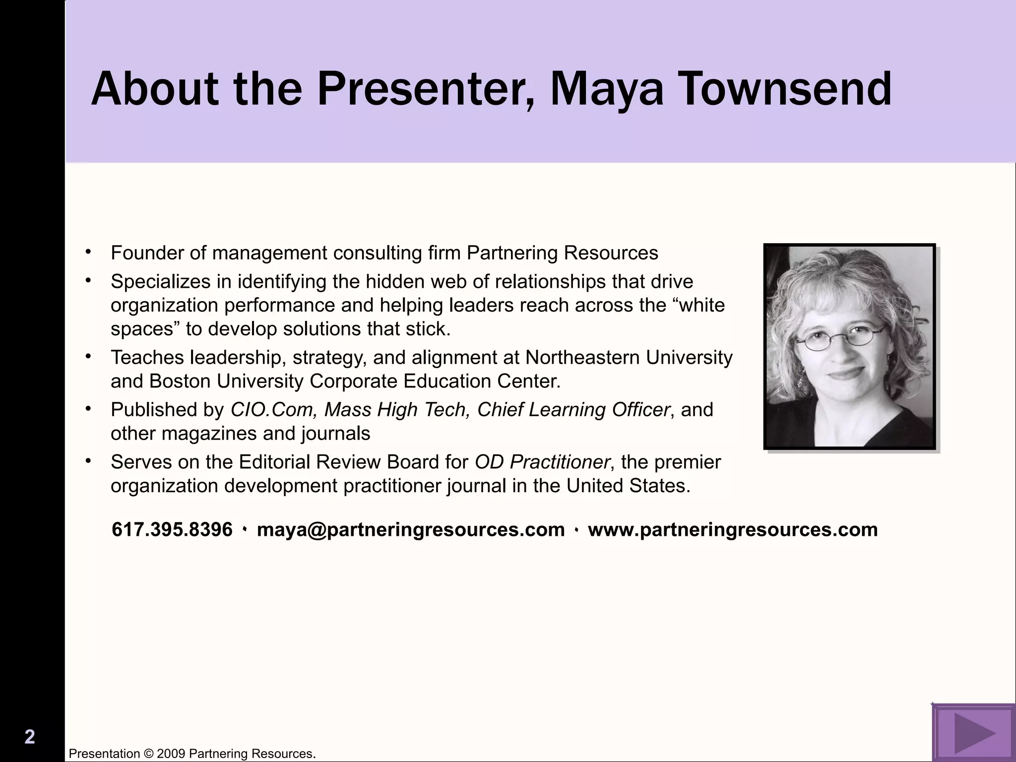 Founder of management consulting firm Partnering Resources Specializes in identifying the hidden web of relationships that drive organization performance and helping leaders reach across the “white spaces” to develop solutions that stick.  Teaches leadership, strategy, and alignment at Northeastern University and Boston University Corporate Education Center. Published by  CIO.Com, Mass High Tech, Chief Learning Officer , and other magazines and journals Serves on the Editorial Review Board for  OD Practitioner , the premier organization development practitioner journal in the United States. About the Presenter, Maya Townsend 617.395.8396  ٠   maya@partneringresources.com  ٠   www.partneringresources.com Presentation © 2009 Partnering Resources. 