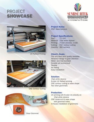 PROJECT
SHOWCASE                                               5915 Northwest Hwy, Chicago, IL 60631
                                                      Tel: 773-792-8880 Fax: 773-792-8881




                                Project Name:
                                AT&T Wave Banners


                                Project Speciﬁcations:
                                Size:       72”x24”
                                Material:   15pt white styrene
                                Printing:   4-color process, 1-side
                                Cutting:    CNC contour cutting
                                Quantity:   360 banners


          UV Flatbed Printing   Client’s Goals:
                                The very best print quality available
                                Attractive design to grab attention
                                Water- and tear-resistant
                                Durable yet economical
                                Flexible
                                No fading
                                Easy installation


                                Solution:
                                15pt white styrene
                                6-color UV ﬂatbed printing
                                CNC contour cutting to wave shape
                                Two silver grommets
         CNC Contour Cutting

                                Production:
                                UV printing with 6-color ink directly on
                                    15pt white styrene
                                CNC router-cut to wave shape
                                    with grommet holes
                                In-house installation of grommets




      Silver Grommet
 