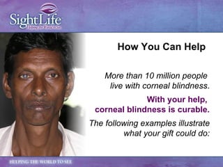 More than 10 million people  live with corneal blindness . With your help,  corneal blindness is curable. The following examples illustrate what your gift could do: How You Can Help 