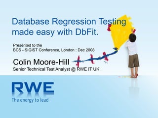 Database Regression Testing made easy with DbFit. Presented to the  BCS - SIGIST Conference, London : Dec 2008 Colin Moore-Hill Senior Technical Test Analyst @ RWE IT UK 