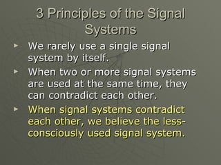3 Principles of the Signal Systems We rarely use a single signal system by itself. When two or more signal systems are used at the same time, they can contradict each other. When signal systems contradict each other, we believe the less-consciously used signal system.   